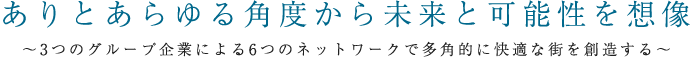 ありとあらゆる角度から未来と可能性を想像 〜 3つのグループ企業による6つの事業展開とネットワークで多角的に快適な街を創造する 〜 