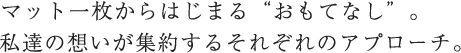 マット一枚からはじまる'おもてなし'。私達の想いが集約するそれぞれのアプローチ。