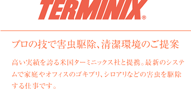 TERMINIX プロの技で害虫駆除、清潔完了のご提案。米国ターミニックス社と提携。最新のシステムで家庭やオフィスのゴキブリ、シロアリなどの害虫を駆除する仕事です。