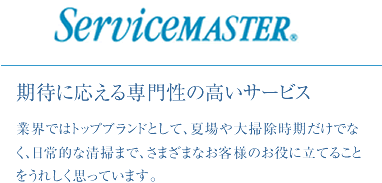 ServiceMASTER 期待に応える専門性の高いサービス。業界ではトップブランドとして、夏場や大掃除時期だけでなく、日常的な清掃まで、さまざまなお客様のお役に立てることをうれしく思っています。