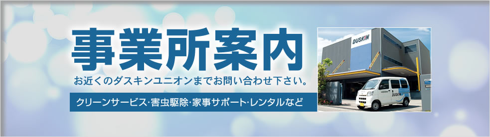 事業所案内：ダスキン商品やサービスについて、ますはお気軽にご連絡をお寄せ下さい。クリーンサービス・害虫駆除・家事サポート・レンタルなど。あなたの街のダスキンユニオンがサポート致します。