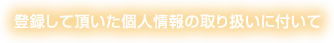 登録して頂いた個人情報の取り扱いに付いて
