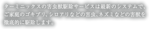 ターミニックスの害虫獣駆除サービスは最新のシステムで、ご家庭のゴキブリ、シロアリなどの害虫、ネズミなどの害獣を徹底的に駆除します。お店の中ではお客様の快適な時間を過ごして頂きたい！そんな時はダスキンユニオンにお任せ下さい