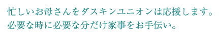 忙しいお母さんをダスキンユニオンは応援します。必要な時に必要な分だけ家事をお手伝い。お店の中ではお客様の快適な時間を過ごして頂きたい！そんな時はダスキンユニオンにお任せ下さい