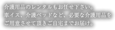 介護用品のレンタルもお任せ下さい。車イス、介護ベットなど、必要な介護用品をご用意させて頂きご自宅までお届け。お店の中ではお客様の快適な時間を過ごして頂きたい！そんな時はダスキンユニオンにお任せ下さい